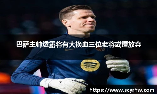 巴萨主帅透露将有大换血三位老将或遭放弃