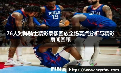 76人对阵骑士精彩录像回放全场亮点分析与精彩瞬间回顾